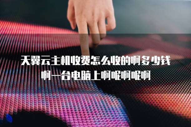 天翼云主机收费怎么收的啊多少钱啊一台电脑上啊呢啊呢啊