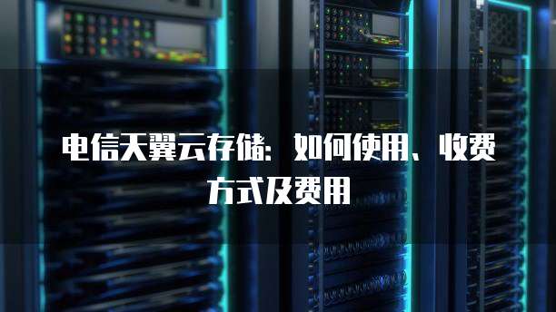 电信天翼云存储:如何使用、收费方式及费用