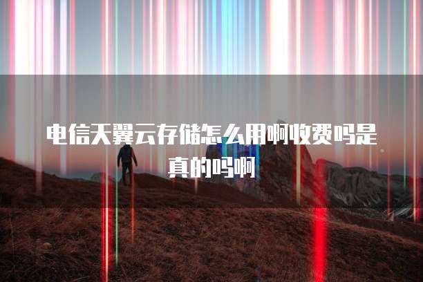 电信天翼云存储怎么用啊收费吗是真的吗啊