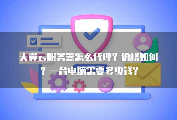 天翼云服务器怎么代理?价格如何?一台电脑需要多少钱?