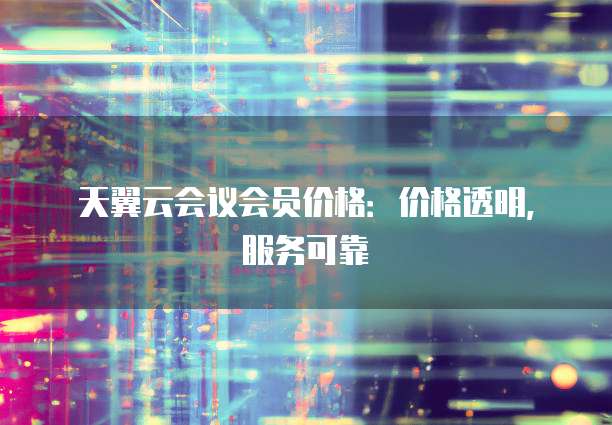 天翼云会议会员价格:价格透明,服务可靠