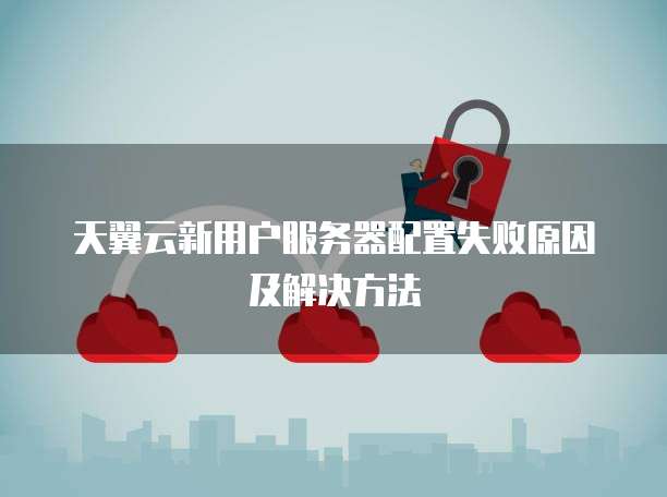 天翼云新用户服务器配置失败原因及解决方法