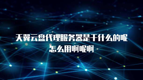 天翼云盘代理服务器是干什么的呢怎么用啊呢啊