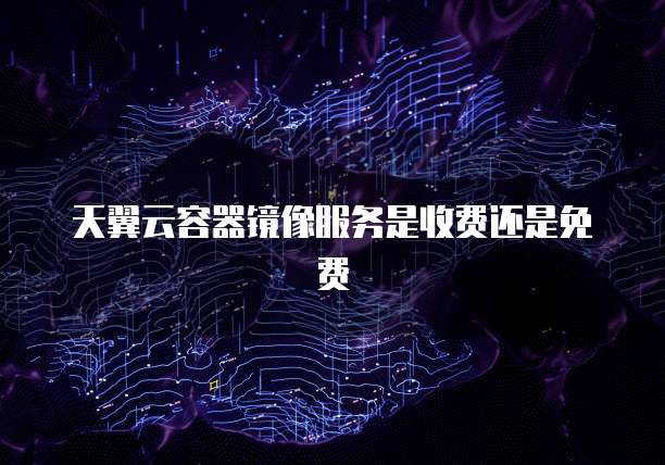 天翼云容器镜像服务是收费还是免费