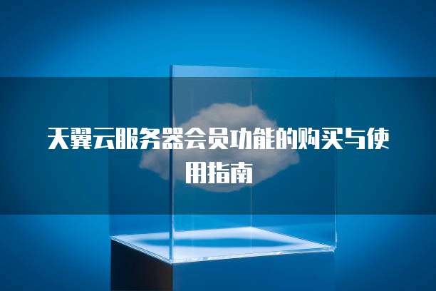 天翼云服务器会员功能的购买与使用指南