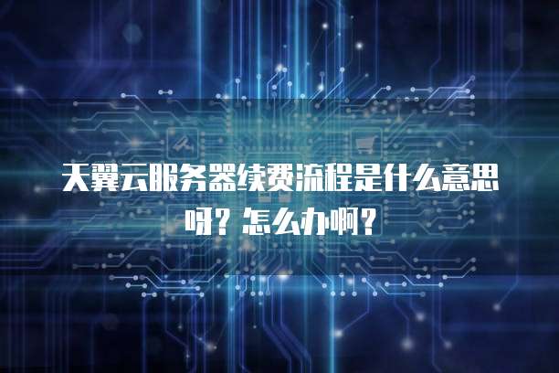 天翼云服务器续费流程是什么意思呀?怎么办啊?