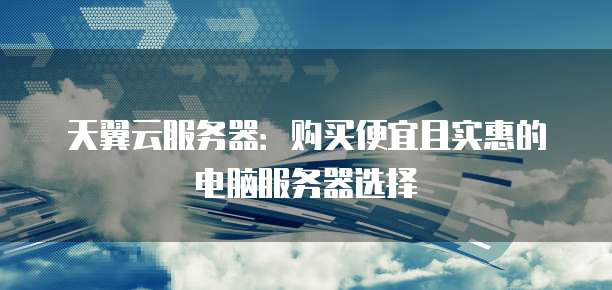 天翼云服务器:购买便宜且实惠的电脑服务器选择