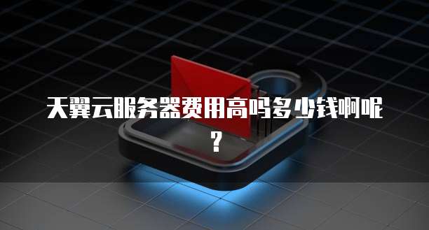 天翼云服务器费用高吗多少钱啊呢?