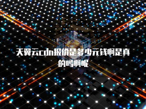 天翼云cdn报价是多少元钱啊是真的吗啊呢