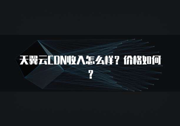 天翼云CDN收入怎么样?价格如何?