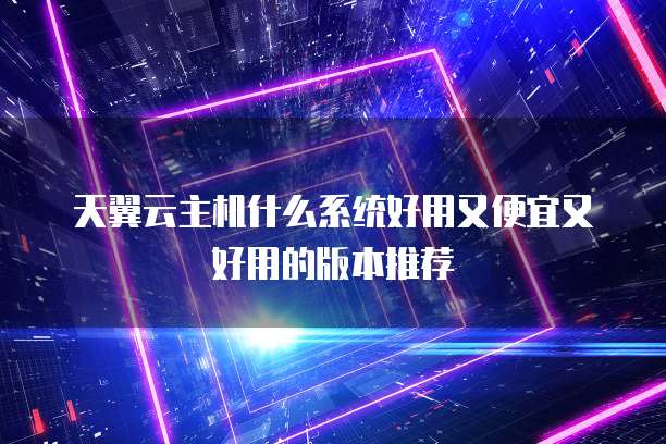 天翼云主机什么系统好用又便宜又好用的版本推荐