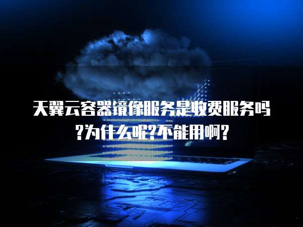 天翼云容器镜像服务是收费服务吗?为什么呢?不能用啊?