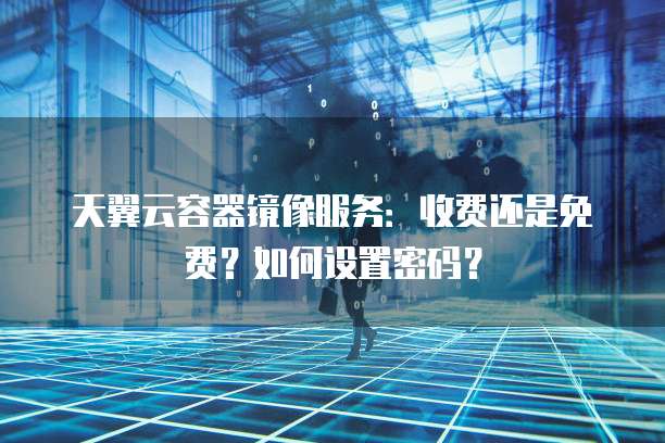 天翼云容器镜像服务:收费还是免费?如何设置密码?