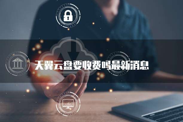 天翼云盘要收费吗最新消息