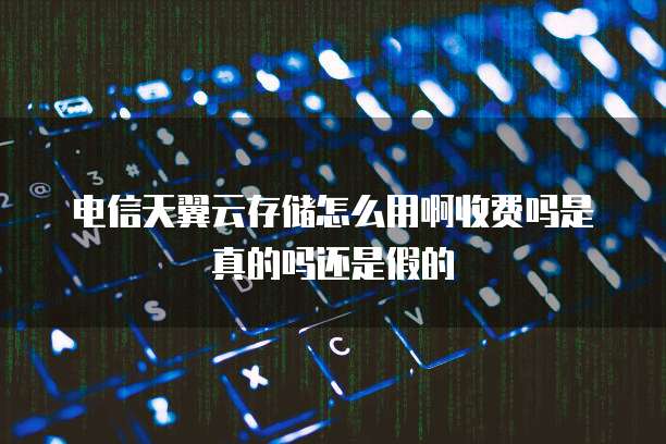 电信天翼云存储怎么用啊收费吗是真的吗还是假的