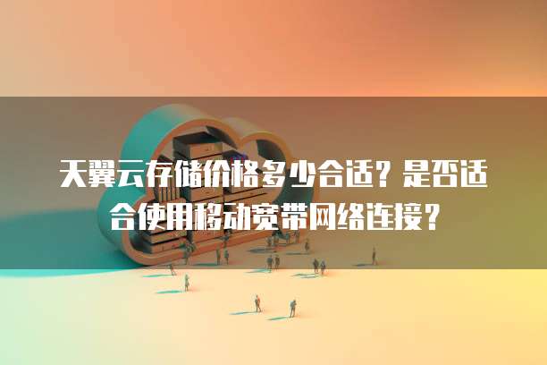 天翼云存储价格多少合适?是否适合使用移动宽带网络连接?