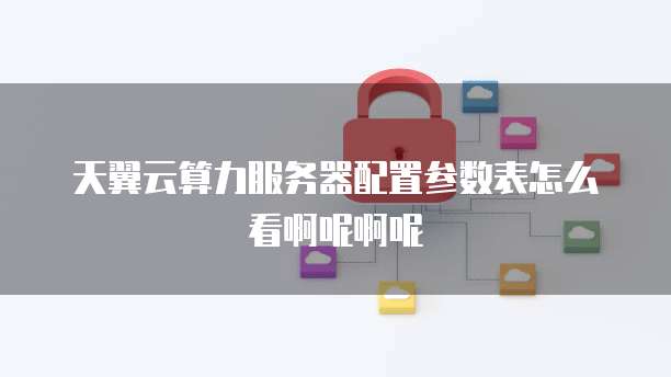 天翼云算力服务器配置参数表怎么看啊呢啊呢