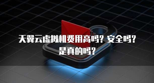 天翼云虚拟机费用高吗?安全吗?是真的吗?