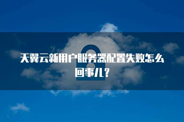 天翼云新用户服务器配置失败怎么回事儿?