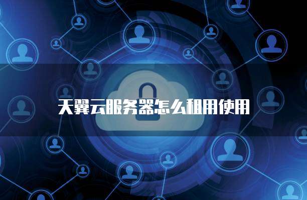 天翼云服务器怎么租用使用