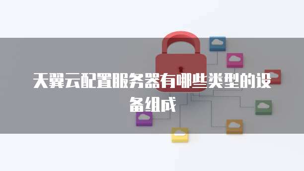 天翼云配置服务器有哪些类型的设备组成