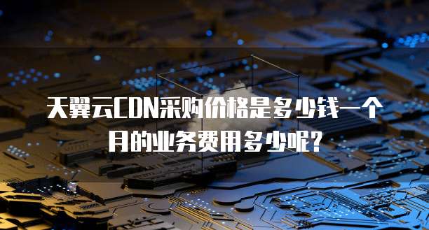 天翼云CDN采购价格是多少钱一个月的业务费用多少呢？
