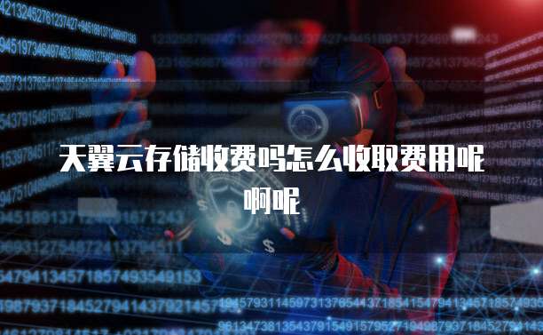 天翼云存储收费吗怎么收取费用呢啊呢