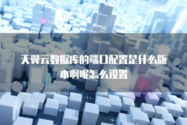 天翼云数据库的端口配置是什么版本啊呢怎么设置