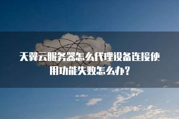 天翼云服务器怎么代理设备连接使用功能失败怎么办?