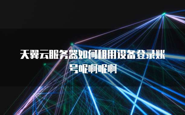 天翼云服务器如何租用设备登录账号呢啊呢啊