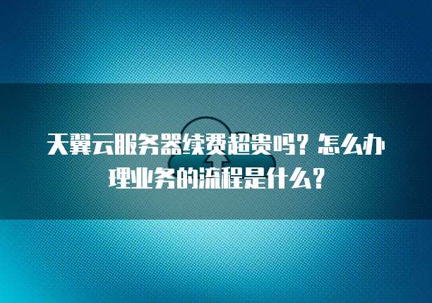 天翼云服务器续费超贵吗?怎么办理业务的流程是什么?