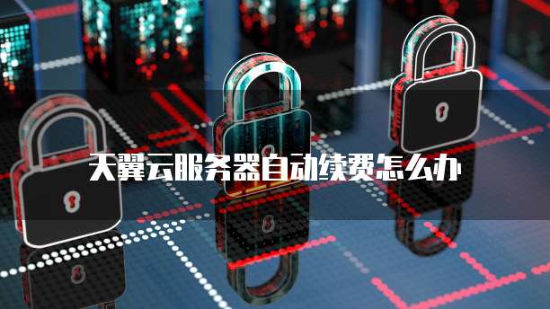 天翼云服务器自动续费怎么办