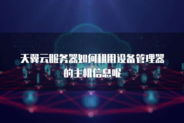 天翼云服务器如何租用设备管理器的主机信息呢