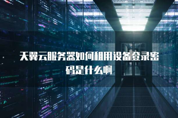天翼云服务器如何租用设备登录密码是什么啊
