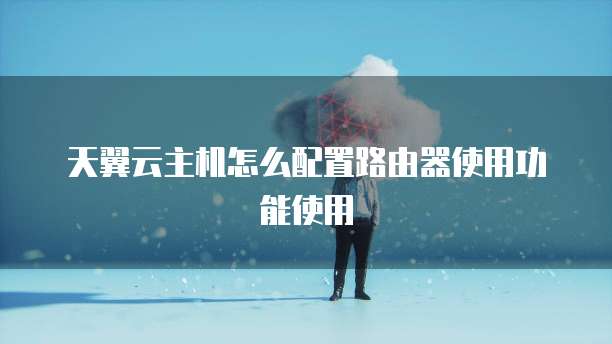 天翼云主机怎么配置路由器使用功能使用