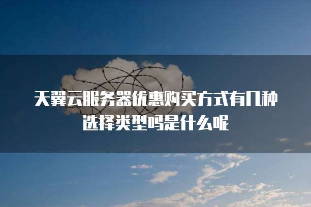 天翼云服务器优惠购买方式有几种选择类型吗是什么呢