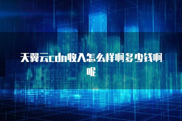 天翼云cdn收入怎么样啊多少钱啊呢