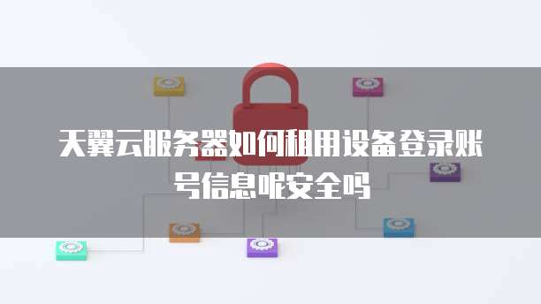 天翼云服务器如何租用设备登录账号信息呢安全吗