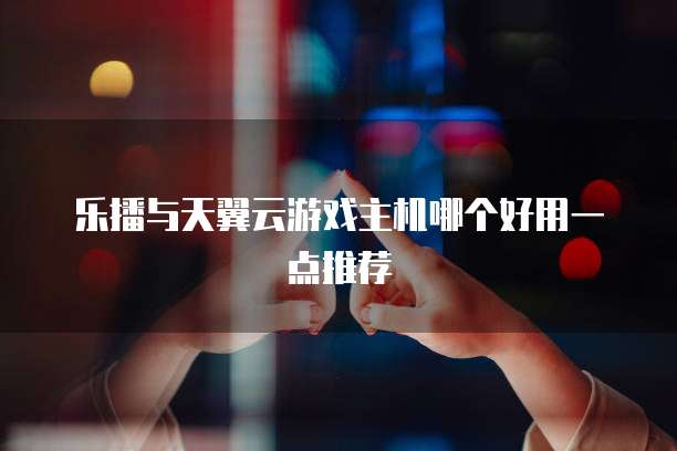 乐播与天翼云游戏主机哪个好用一点推荐