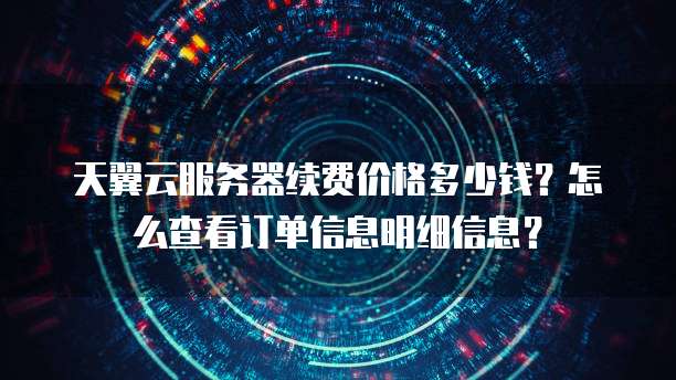 天翼云服务器续费价格多少钱?怎么查看订单信息明细信息?
