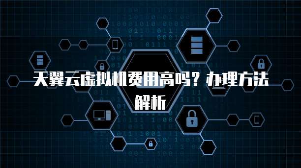 天翼云虚拟机费用高吗?办理方法解析