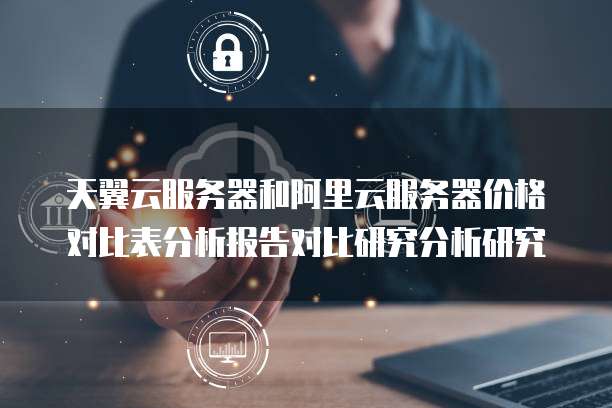 天翼云服务器和阿里云服务器价格对比表分析报告对比研究分析研究