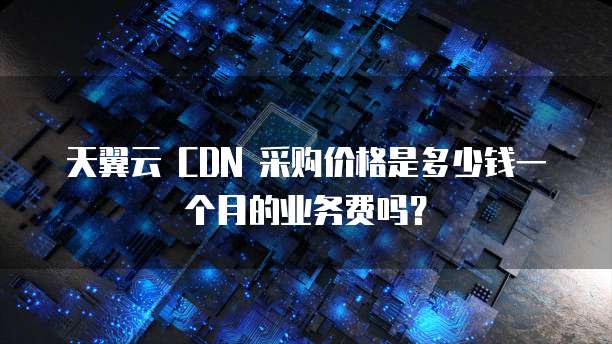 天翼云 CDN 采购价格是多少钱一个月的业务费吗？