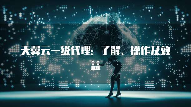 天翼云一级代理:了解、操作及效益