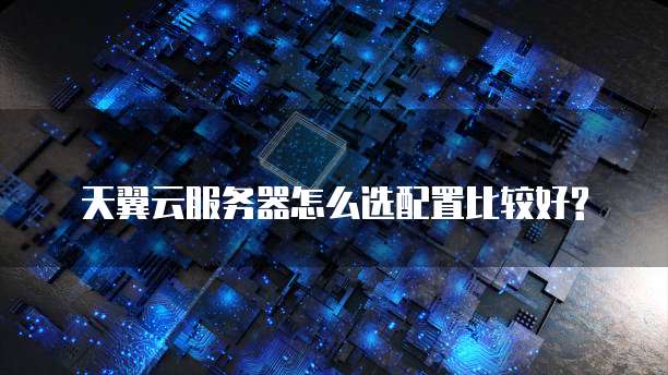 天翼云服务器怎么选配置比较好?