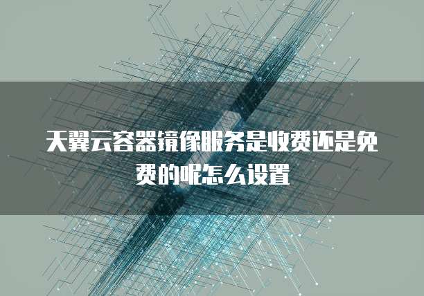 天翼云容器镜像服务是收费还是免费的呢怎么设置