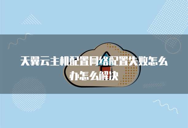 天翼云主机配置网络配置失败怎么办怎么解决
