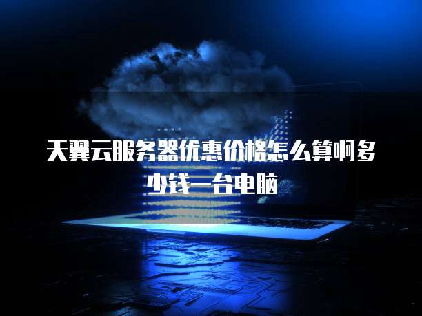 天翼云服务器优惠价格怎么算啊多少钱一台电脑