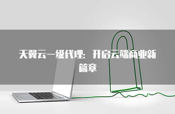 天翼云一级代理:开启云端商业新篇章