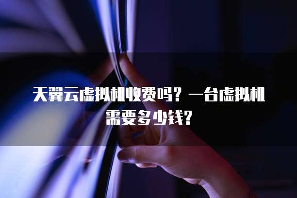 天翼云虚拟机收费吗？一台虚拟机需要多少钱？